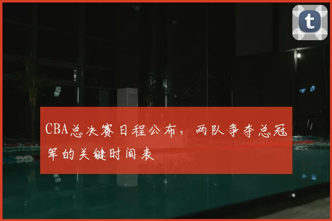 CBA总决赛日程公布，两队争夺总冠军的关键时间表